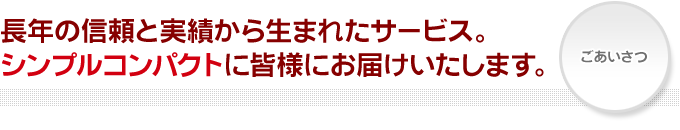 長年の信頼と実績から生まれたサービス。シンプルコンパクトに皆様にお届けいたします。