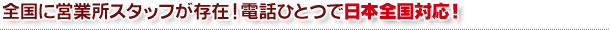 全国に営業所スタッフが存在！電話ひとつで日本全国対応！